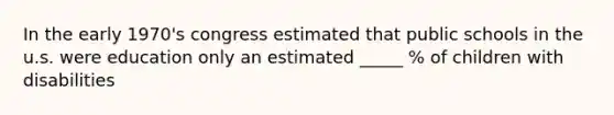 In the early 1970's congress estimated that public schools in the u.s. were education only an estimated _____ % of children with disabilities