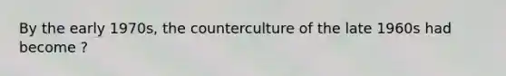 By the early 1970s, the counterculture of the late 1960s had become ?