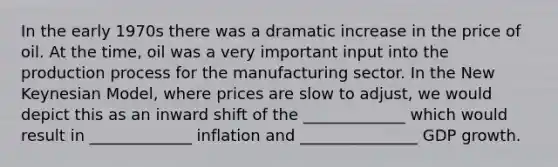 In the early 1970s there was a dramatic increase in the price of oil. At the time, oil was a very important input into the production process for the manufacturing sector. In the New Keynesian Model, where prices are slow to adjust, we would depict this as an inward shift of the _____________ which would result in _____________ inflation and _______________ GDP growth.