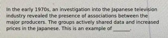 In the early​ 1970s, an investigation into the Japanese television industry revealed the presence of associations between the major producers. The groups actively shared data and increased prices in the Japanese. This is an example of​ _______.