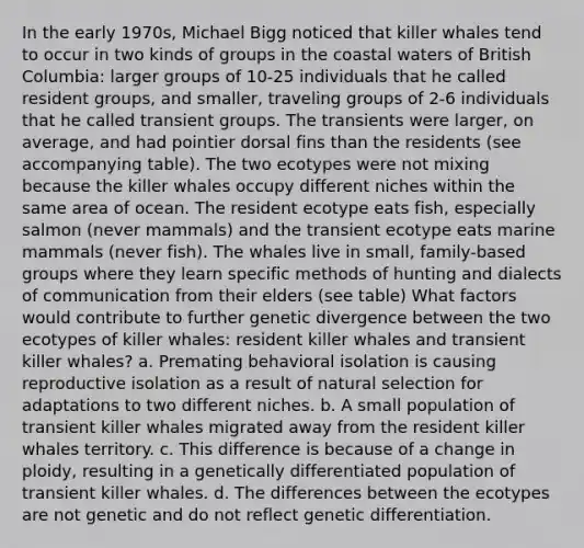 In the early 1970s, Michael Bigg noticed that killer whales tend to occur in two kinds of groups in the coastal waters of British Columbia: larger groups of 10-25 individuals that he called resident groups, and smaller, traveling groups of 2-6 individuals that he called transient groups. The transients were larger, on average, and had pointier dorsal fins than the residents (see accompanying table). The two ecotypes were not mixing because the killer whales occupy different niches within the same area of ocean. The resident ecotype eats fish, especially salmon (never mammals) and the transient ecotype eats marine mammals (never fish). The whales live in small, family-based groups where they learn specific methods of hunting and dialects of communication from their elders (see table) What factors would contribute to further genetic divergence between the two ecotypes of killer whales: resident killer whales and transient killer whales? a. Premating behavioral isolation is causing reproductive isolation as a result of natural selection for adaptations to two different niches. b. A small population of transient killer whales migrated away from the resident killer whales territory. c. This difference is because of a change in ploidy, resulting in a genetically differentiated population of transient killer whales. d. The differences between the ecotypes are not genetic and do not reflect genetic differentiation.