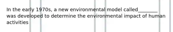 In the early 1970s, a new environmental model called________ was developed to determine the environmental impact of human activities