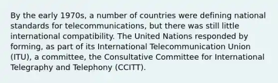 By the early 1970s, a number of countries were defining national standards for telecommunications, but there was still little international compatibility. The United Nations responded by forming, as part of its International Telecommunication Union (ITU), a committee, the Consultative Committee for International Telegraphy and Telephony (CCITT).