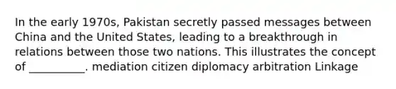 In the early 1970s, Pakistan secretly passed messages between China and the United States, leading to a breakthrough in relations between those two nations. This illustrates the concept of __________. mediation citizen diplomacy arbitration Linkage