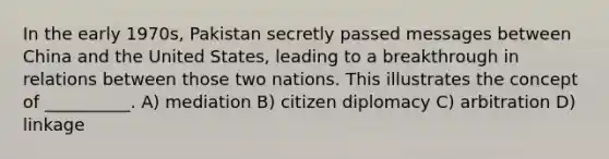 In the early 1970s, Pakistan secretly passed messages between China and the United States, leading to a breakthrough in relations between those two nations. This illustrates the concept of __________. A) mediation B) citizen diplomacy C) arbitration D) linkage