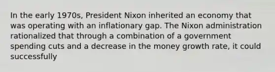 In the early 1970s, President Nixon inherited an economy that was operating with an inflationary gap. The Nixon administration rationalized that through a combination of a government spending cuts and a decrease in the money growth rate, it could successfully