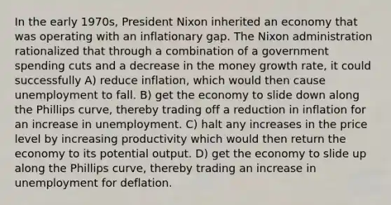 In the early 1970s, President Nixon inherited an economy that was operating with an inflationary gap. The Nixon administration rationalized that through a combination of a government spending cuts and a decrease in the money growth rate, it could successfully A) reduce inflation, which would then cause unemployment to fall. B) get the economy to slide down along the Phillips curve, thereby trading off a reduction in inflation for an increase in unemployment. C) halt any increases in the price level by increasing productivity which would then return the economy to its potential output. D) get the economy to slide up along the Phillips curve, thereby trading an increase in unemployment for deflation.