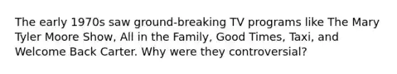 The early 1970s saw ground-breaking TV programs like The Mary Tyler Moore Show, All in the Family, Good Times, Taxi, and Welcome Back Carter. Why were they controversial?