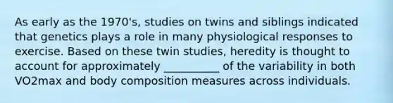 As early as the 1970's, studies on twins and siblings indicated that genetics plays a role in many physiological responses to exercise. Based on these twin studies, heredity is thought to account for approximately __________ of the variability in both VO2max and body composition measures across individuals.