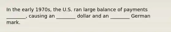 In the early​ 1970s, the U.S. ran large balance of payments​ ________, causing an​ ________ dollar and an​ ________ German mark.