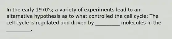 In the early 1970's; a variety of experiments lead to an alternative hypothesis as to what controlled the cell cycle: The cell cycle is regulated and driven by __________ molecules in the __________.