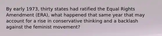 By early 1973, thirty states had ratified the Equal Rights Amendment (ERA), what happened that same year that may account for a rise in conservative thinking and a backlash against the feminist movement?