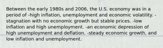 Between the early 1980s and 2006, the U.S. economy was in a period of -high inflation, unemployment and economic volatility. -stagnation with no economic growth but stable prices. -low inflation and high unemployment. -an economic depression of high unemployment and deflation. -steady economic growth, and low inflation and unemployment.