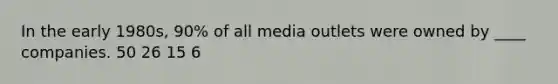 In the early 1980s, 90% of all media outlets were owned by ____ companies. 50 26 15 6