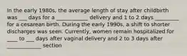 In the early 1980s, the average length of stay after childbirth was ___ days for a ____________ delivery and 1 to 2 days _________ for a cesarean birth. During the early 1990s, a shift to shorter discharges was seen. Currently, women remain hospitalized for ____ to ___ days after vaginal delivery and 2 to 3 days after _____________ section