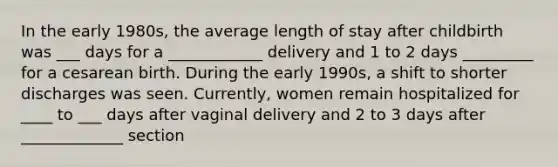 In the early 1980s, the average length of stay after childbirth was ___ days for a ____________ delivery and 1 to 2 days _________ for a cesarean birth. During the early 1990s, a shift to shorter discharges was seen. Currently, women remain hospitalized for ____ to ___ days after vaginal delivery and 2 to 3 days after _____________ section