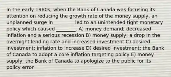 In the early 1980s, when the Bank of Canada was focusing its attention on reducing the growth rate of the money supply, an unplanned surge in ________ led to an unintended tight monetary policy which caused ________. A) money demand; decreased inflation and a serious recession B) money supply; a drop in the overnight lending rate and increased investment C) desired investment; inflation to increase D) desired investment; the Bank of Canada to adopt a core inflation targeting policy E) money supply; the Bank of Canada to apologize to the public for its policy error