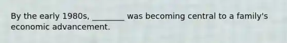 By the early 1980s, ________ was becoming central to a family's economic advancement.