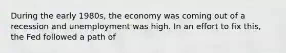 During the early 1980s, the economy was coming out of a recession and unemployment was high. In an effort to fix this, the Fed followed a path of