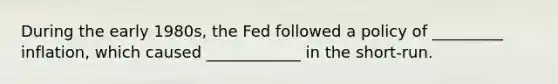 During the early 1980s, the Fed followed a policy of _________ inflation, which caused ____________ in the short-run.