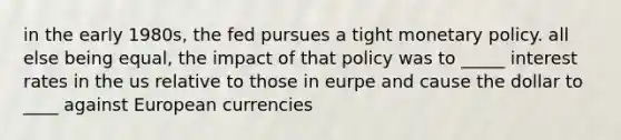 in the early 1980s, the fed pursues a tight monetary policy. all else being equal, the impact of that policy was to _____ interest rates in the us relative to those in eurpe and cause the dollar to ____ against European currencies