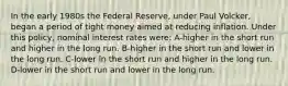 In the early 1980s the Federal Reserve, under Paul Volcker, began a period of tight money aimed at reducing inflation. Under this policy, nominal interest rates were: A-higher in the short run and higher in the long run. B-higher in the short run and lower in the long run. C-lower in the short run and higher in the long run. D-lower in the short run and lower in the long run.