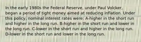 In the early 1980s the Federal Reserve, under Paul Volcker, began a period of tight money aimed at reducing inflation. Under this policy, nominal interest rates were: A-higher in the short run and higher in the long run. B-higher in the short run and lower in the long run. C-lower in the short run and higher in the long run. D-lower in the short run and lower in the long run.