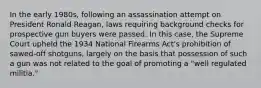 In the early 1980s, following an assassination attempt on President Ronald Reagan, laws requiring background checks for prospective gun buyers were passed. In this case, the Supreme Court upheld the 1934 National Firearms Act's prohibition of sawed-off shotguns, largely on the basis that possession of such a gun was not related to the goal of promoting a "well regulated militia."