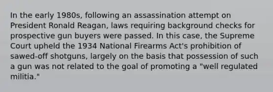 In the early 1980s, following an assassination attempt on President Ronald Reagan, laws requiring background checks for prospective gun buyers were passed. In this case, the Supreme Court upheld the 1934 National Firearms Act's prohibition of sawed-off shotguns, largely on the basis that possession of such a gun was not related to the goal of promoting a "well regulated militia."