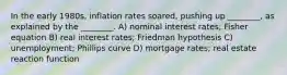 In the early 1980s, inflation rates soared, pushing up ________, as explained by the ________. A) nominal interest rates; Fisher equation B) real interest rates; Friedman hypothesis C) unemployment; Phillips curve D) mortgage rates; real estate reaction function