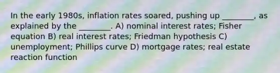 In the early 1980s, inflation rates soared, pushing up ________, as explained by the ________. A) nominal interest rates; Fisher equation B) real interest rates; Friedman hypothesis C) unemployment; Phillips curve D) mortgage rates; real estate reaction function