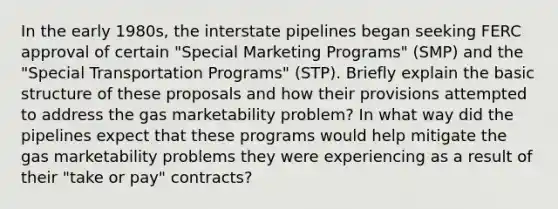 In the early 1980s, the interstate pipelines began seeking FERC approval of certain "Special Marketing Programs" (SMP) and the "Special Transportation Programs" (STP). Briefly explain the basic structure of these proposals and how their provisions attempted to address the gas marketability problem? In what way did the pipelines expect that these programs would help mitigate the gas marketability problems they were experiencing as a result of their "take or pay" contracts?