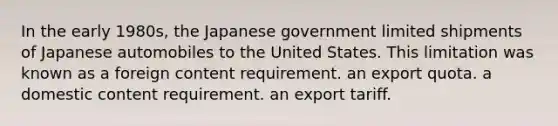 In the early 1980s, the Japanese government limited shipments of Japanese automobiles to the United States. This limitation was known as a foreign content requirement. an export quota. a domestic content requirement. an export tariff.