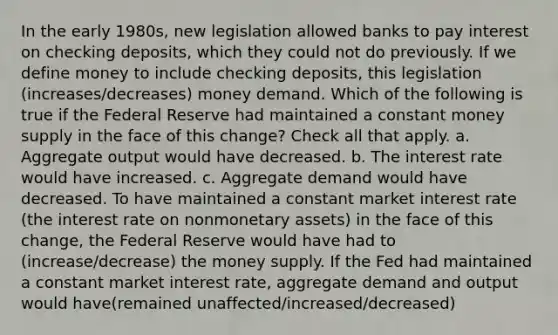 In the early 1980s, new legislation allowed banks to pay interest on checking deposits, which they could not do previously. If we define money to include checking deposits, this legislation (increases/decreases) money demand. Which of the following is true if the Federal Reserve had maintained a constant money supply in the face of this change? Check all that apply. a. Aggregate output would have decreased. b. The interest rate would have increased. c. Aggregate demand would have decreased. To have maintained a constant market interest rate (the interest rate on nonmonetary assets) in the face of this change, the Federal Reserve would have had to (increase/decrease) the money supply. If the Fed had maintained a constant market interest rate, aggregate demand and output would have(remained unaffected/increased/decreased)