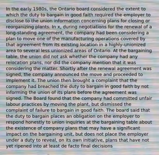 In the early 1980s, the Ontario board considered the extent to which the duty to bargain in good faith required the employer to disclose to the union information concerning plans for closing or reorganizing plants. In x, during negotiations for the renewal of a long-standing agreement, the company had been considering a plan to move one of the manufacturing operations covered by that agreement from its existing location in a highly-unionized area to several less unionized areas of Ontario. At the bargaining table, the union did not ask whether the company had any relocation plans, nor did the company mention that it was considering the matter. Shortly after the renewal agreement was signed, the company announced the move and proceeded to implement it. The union then brought a complaint that the company had breached the duty to bargain in good faith by not informing the union of its plans before the agreement was signed. The Board found that the company had committed unfair labour practices by moving the plant, but dismissed the complaint of failure to bargain in good faith. The board said that the duty to bargain places an obligation on the employer to respond honestly to union inquiries at the bargaining table about the existence of company plans that may have a significant impact on the bargaining unit, but does not place the employer under a duty to reveal, on its own initiative, plans that have not yet ripened into at least de facto final decisions