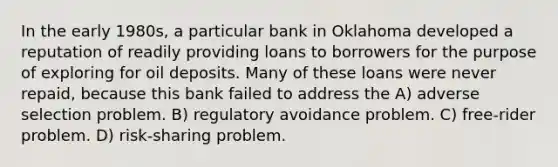 In the early 1980s, a particular bank in Oklahoma developed a reputation of readily providing loans to borrowers for the purpose of exploring for oil deposits. Many of these loans were never repaid, because this bank failed to address the A) adverse selection problem. B) regulatory avoidance problem. C) free-rider problem. D) risk-sharing problem.