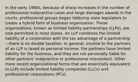 In the early 1980s, because of sharp increases in the number of professional malpractice cases and large damages awards in the courts, professional groups began lobbying state legislators to create a hybrid form of business organization. These organizations, known as limited liability partnerships (LLPs), are now permitted in most states. An LLP combines the limited liability of a corporation with the tax advantage of a partnership—there is no double taxation. In general, income to the partners of an LLP is taxed as personal income, the partners have limited liability for the business, and they are not personally liable for other partners' malpractice or professional misconduct. Other more recent organizational forms that are essentially equivalent to LLPs include limited liability companies (LLCs) and professional corporations (PCs).