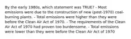 By the early 1980s, which statement was TRUE? - Most emissions were due to the construction of new (post-1970) coal-burning plants. - Total emissions were higher than they were before the Clean Air Act of 1970. - The requirements of the Clean Air Act of 1970 had proven too burdensome. - Total emissions were lower than they were before the Clean Air Act of 1970