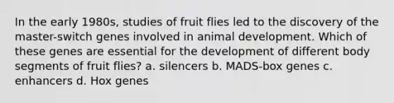 In the early 1980s, studies of fruit flies led to the discovery of the master-switch genes involved in animal development. Which of these genes are essential for the development of different body segments of fruit flies? a. silencers b. MADS-box genes c. enhancers d. Hox genes