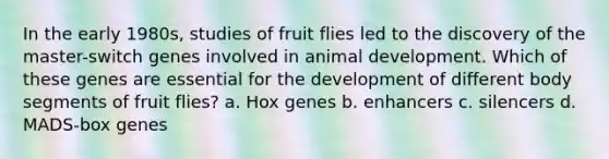 In the early 1980s, studies of fruit flies led to the discovery of the master-switch genes involved in animal development. Which of these genes are essential for the development of different body segments of fruit flies? a. Hox genes b. enhancers c. silencers d. MADS-box genes