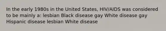 In the early 1980s in the United States, HIV/AIDS was considered to be mainly a: lesbian Black disease gay White disease gay Hispanic disease lesbian White disease