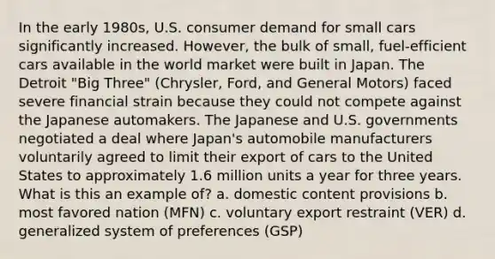 In the early 1980s, U.S. consumer demand for small cars significantly increased. However, the bulk of small, fuel-efficient cars available in the world market were built in Japan. The Detroit "Big Three" (Chrysler, Ford, and General Motors) faced severe financial strain because they could not compete against the Japanese automakers. The Japanese and U.S. governments negotiated a deal where Japan's automobile manufacturers voluntarily agreed to limit their export of cars to the United States to approximately 1.6 million units a year for three years. What is this an example of? a. domestic content provisions b. most favored nation (MFN) c. voluntary export restraint (VER) d. generalized system of preferences (GSP)