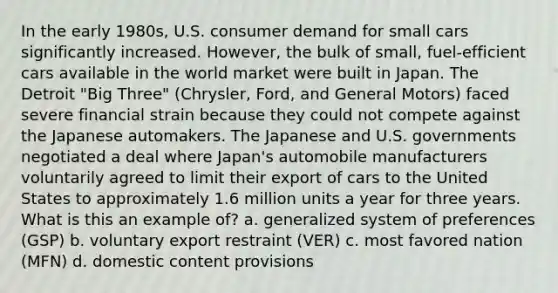 In the early 1980s, U.S. consumer demand for small cars significantly increased. However, the bulk of small, fuel-efficient cars available in the world market were built in Japan. The Detroit "Big Three" (Chrysler, Ford, and General Motors) faced severe financial strain because they could not compete against the Japanese automakers. The Japanese and U.S. governments negotiated a deal where Japan's automobile manufacturers voluntarily agreed to limit their export of cars to the United States to approximately 1.6 million units a year for three years. What is this an example of? a. generalized system of preferences (GSP) b. voluntary export restraint (VER) c. most favored nation (MFN) d. domestic content provisions