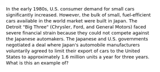 In the early 1980s, U.S. consumer demand for small cars significantly increased. However, the bulk of small, fuel-efficient cars available in the world market were built in Japan. The Detroit "Big Three" (Chrysler, Ford, and General Motors) faced severe financial strain because they could not compete against the Japanese automakers. The Japanese and U.S. governments negotiated a deal where Japan's automobile manufacturers voluntarily agreed to limit their export of cars to the United States to approximately 1.6 million units a year for three years. What is this an example of?