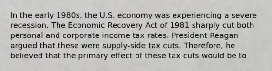 In the early​ 1980s, the U.S. economy was experiencing a severe recession. The Economic Recovery Act of 1981 sharply cut both personal and corporate income tax rates. President Reagan argued that these were​ supply-side tax cuts. ​Therefore, he believed that the primary effect of these tax cuts would be to