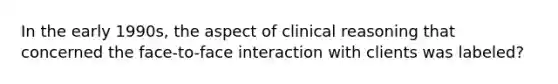 In the early 1990s, the aspect of clinical reasoning that concerned the face-to-face interaction with clients was labeled?