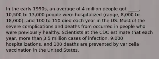 In the early 1990s, an average of 4 million people got _____, 10,500 to 13,000 people were hospitalized (range, 8,000 to 18,000), and 100 to 150 died each year in the US. Most of the severe complications and deaths from occurred in people who were previously healthy. Scientists at the CDC estimate that each year, more than 3.5 million cases of infection, 9,000 hospitalizations, and 100 deaths are prevented by varicella vaccination in the United States.