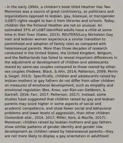 - In the early 1990s, a children's book titled Heather Has Two Mommies was a source of great controversy, as politicians and organizations opposed to lesbian, gay, bisexual, or transgender (LGBT) rights sought to ban it from libraries and schools. Today, children like the fictional Heather are not so unusual. An estimated 37% of LGBT-identified adults have a child at some time in their lives (Gates, 2013). REUTERS/Lucy Nicholson Gay men and lesbian women experience a similar transition to parenthood and adoption of family roles as compared with heterosexual parents. More than three decades of research conducted in the United States, the United Kingdom, Belgium, and the Netherlands has failed to reveal important differences in the adjustment or development of children and adolescents reared by same-sex couples compared to those reared by other-sex couples (Fedewa, Black, & Ahn, 2014; Patterson, 2009; Perrin & Siegel, 2013). Specifically, children and adolescents raised by lesbian mothers or gay fathers do not differ from other children on measures of emotional development, such as empathy and emotional regulation (Bos, Knox, van Rijn-van Gelderen, & Gartrell, 2016; Farr, 2017; Patterson, 2017). Instead, some studies have suggested that children raised by gay and lesbian parents may score higher in some aspects of social and academic competence, and show fewer social and behavioral problems and lower levels of aggression, than other children (Golombok etal., 2014, 2017; Miller, Kors, & Macfie, 2017). Moreover, children raised by lesbian mothers and gay fathers show similar patterns of gender identity and gender role development as children raised by heterosexual parents—they are not more likely to display a gay orientation in adulthood