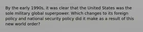 By the early 1990s, it was clear that the United States was the sole military global superpower. Which changes to its foreign policy and national security policy did it make as a result of this new world order?