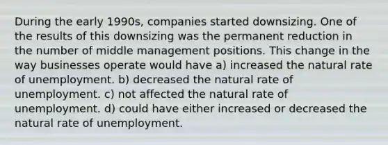 During the early 1990s, companies started downsizing. One of the results of this downsizing was the permanent reduction in the number of middle management positions. This change in the way businesses operate would have a) increased the natural rate of unemployment. b) decreased the natural rate of unemployment. c) not affected the natural rate of unemployment. d) could have either increased or decreased the natural rate of unemployment.